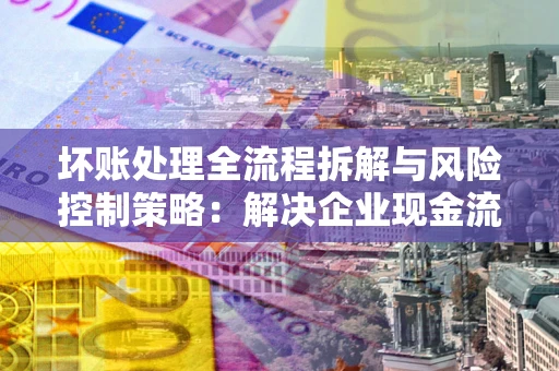 武汉坏账处理全流程拆解与风险控制策略：解决企业现金流顽疾的实战指南