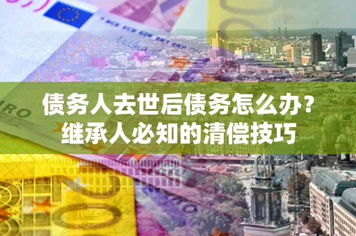 武汉债务人去世后债务怎么办？继承人必知的清偿技巧